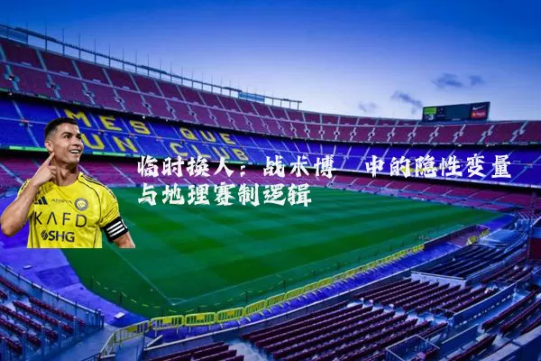 临时换人：战术博弈中的隐性变量与地理赛制逻辑